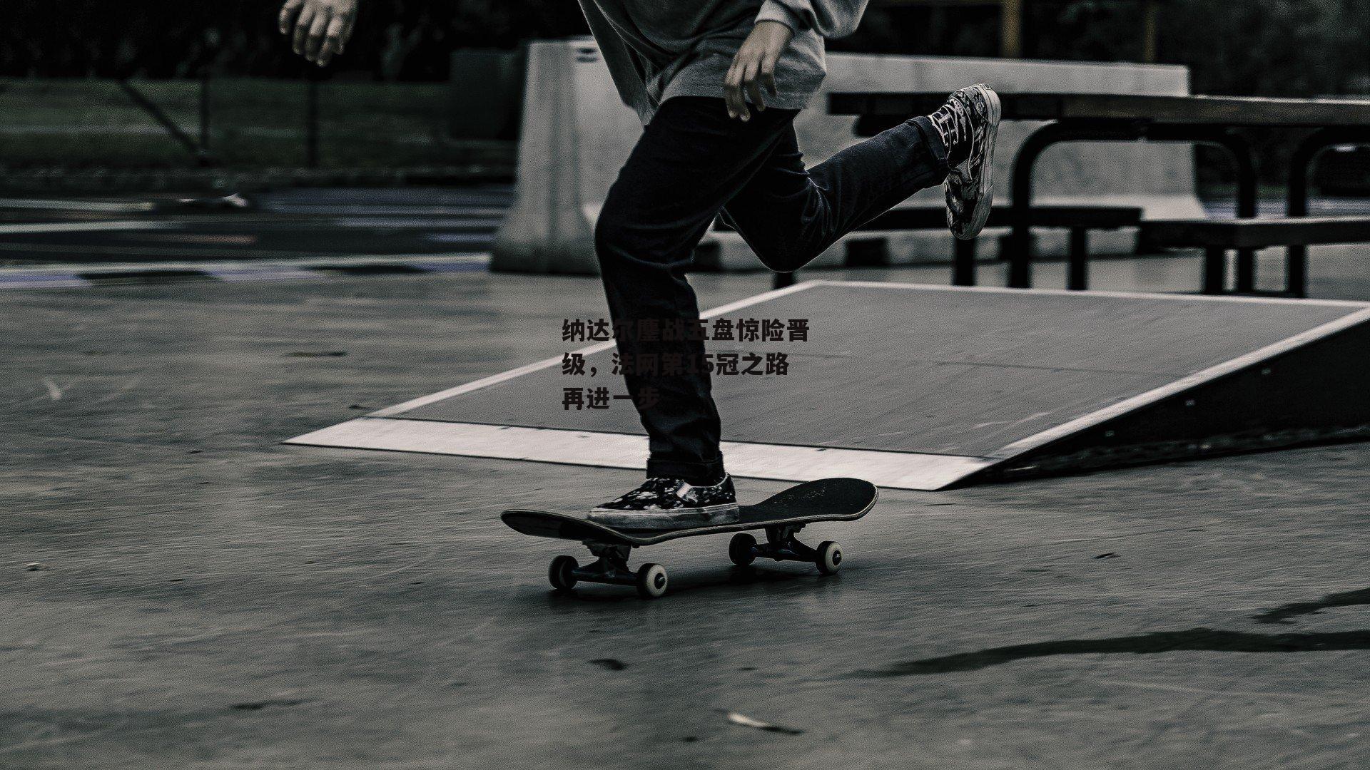 纳达尔鏖战五盘惊险晋级,法网第15冠之路再进一步